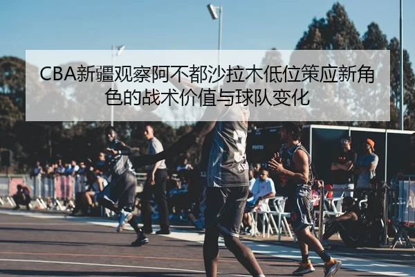 CBA新疆观察阿不都沙拉木低位策应新角色的战术价值与球队变化