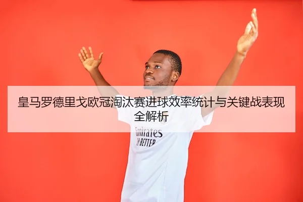 皇马罗德里戈欧冠淘汰赛进球效率统计与关键战表现全解析