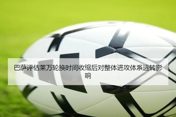 巴萨评估莱万轮换时间收缩后对整体进攻体系运转影响