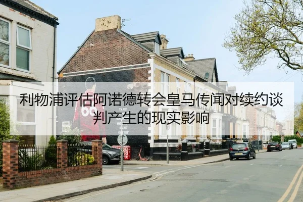 利物浦评估阿诺德转会皇马传闻对续约谈判产生的现实影响